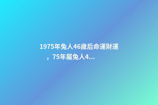 1975年兔人46歲后命運財運，75年屬兔人47歲后運程 1975屬兔46歲以后婚姻？